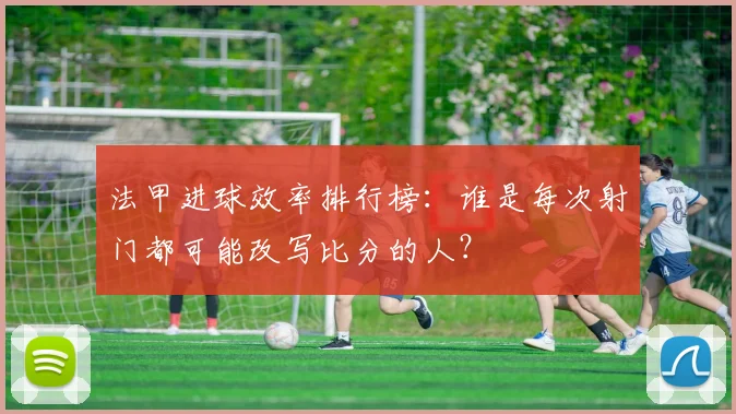 法甲进球效率排行榜：谁是每次射门都可能改写比分的人？