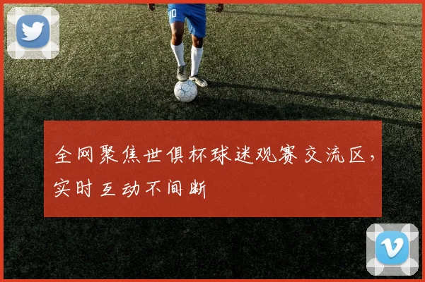 全网聚焦世俱杯球迷观赛交流区，实时互动不间断
